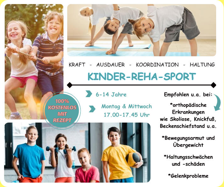 KRAFT   -   AUSDAUER   -   KOORDINATION   -   HALTUNG  KINDER-REHA-SPORT 6-14 Jahre Montag & Mittwoch 17.00-17.45 Uhr 100% KOSTENLOS MIT REZEPT Empfohlen u.a. bei:  *orthopädische Erkrankungen  wie Skoliose, Knickfuß, Beckenschiefstand u.a.  *Bewegungsarmut und Übergewicht  *Haltungsschwächen und -schäden  *Gelenkprobleme